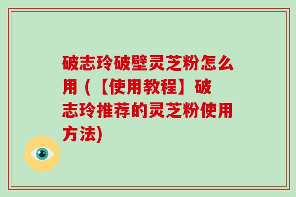 破志玲破壁灵芝粉怎么用 (【使用教程】破志玲推荐的灵芝粉使用方法)