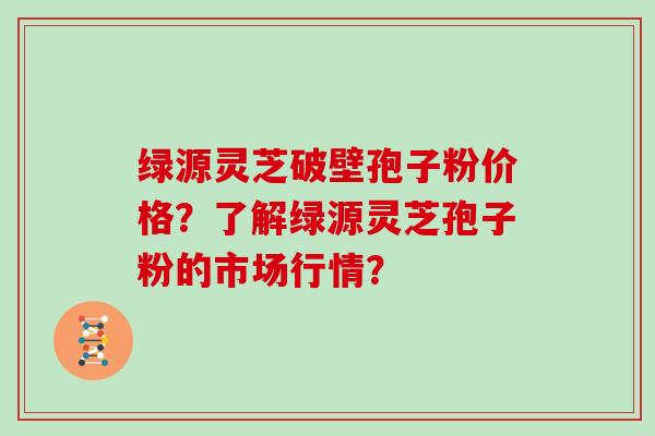 绿源灵芝破壁孢子粉价格？了解绿源灵芝孢子粉的市场行情？