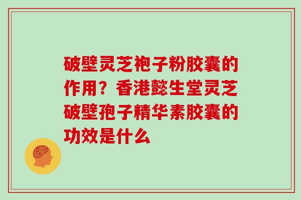 破壁灵芝袍子粉胶囊的作用？香港懿生堂灵芝破壁孢子精华素胶囊的功效是什么
