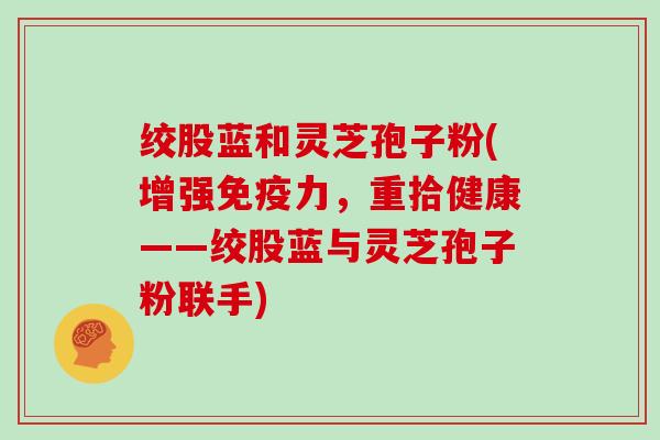 绞股蓝和灵芝孢子粉(增强免疫力,重拾健康——绞股蓝与灵芝孢子粉联手)-第1张图片-灵芝大师 绞股蓝和灵芝孢子粉(增强免疫力,重拾健康——绞股蓝与灵芝孢子粉联手)-第1张图片-灵芝大师