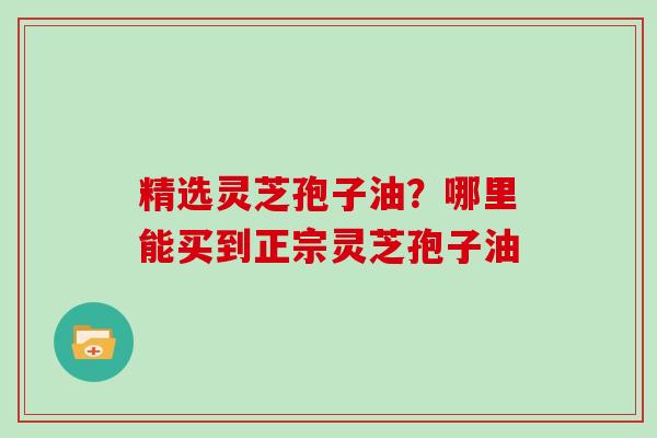 精选灵芝孢子油？哪里能买到正宗灵芝孢子油