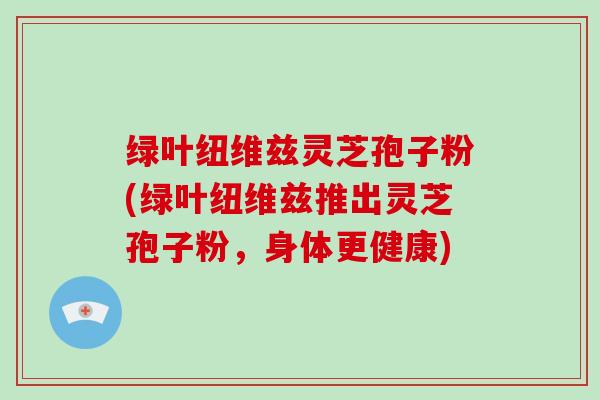 绿叶纽维兹灵芝孢子粉(绿叶纽维兹推出灵芝孢子粉,身体更健康)-第1张图片-灵芝大师 绿叶纽维兹灵芝孢子粉(绿叶纽维兹推出灵芝孢子粉,身体更健康)-第1张图片-灵芝大师