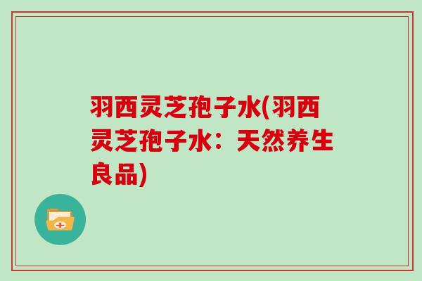 羽西灵芝孢子水(羽西灵芝孢子水:天然养生良品)-第1张图片-灵芝大师 羽西灵芝孢子水(羽西灵芝孢子水:天然养生良品)-第1张图片-灵芝大师