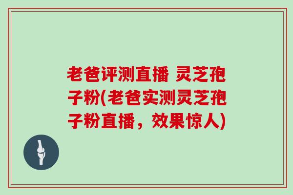 老爸评测直播 灵芝孢子粉(老爸实测灵芝孢子粉直播，效果惊人)