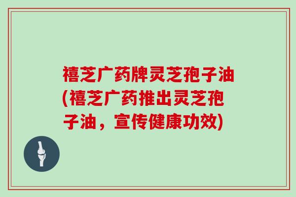 禧芝广药牌灵芝孢子油(禧芝广药推出灵芝孢子油，宣传健康功效)