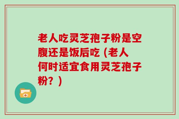 老人吃灵芝孢子粉是空腹还是饭后吃 (老人何时适宜食用灵芝孢子粉？)