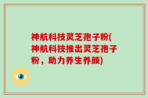 神航科技灵芝孢子粉(神航科技推出灵芝孢子粉，助力养生养颜)