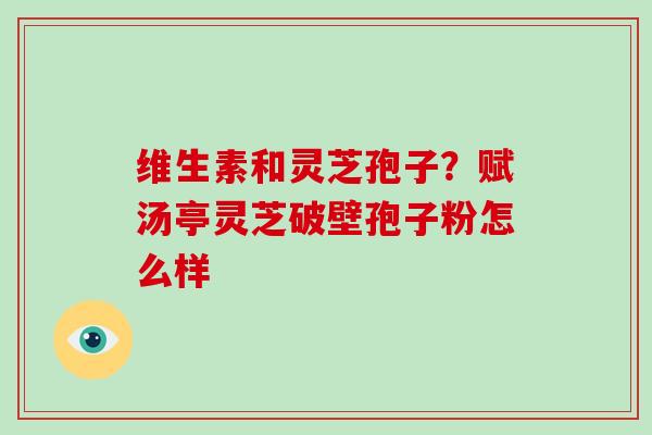 维生素和灵芝孢子？赋汤亭灵芝破壁孢子粉怎么样