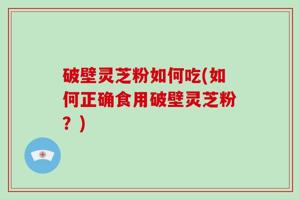 破壁灵芝粉如何吃(如何正确食用破壁灵芝粉？)