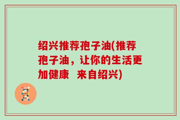绍兴推荐孢子油(推荐孢子油，让你的生活更加健康  来自绍兴)