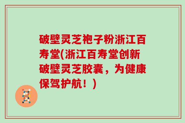 破壁灵芝袍子粉浙江百寿堂(浙江百寿堂创新破壁灵芝胶囊，为健康保驾护航！)