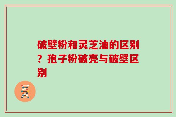 破壁粉和灵芝油的区别？孢子粉破壳与破壁区别