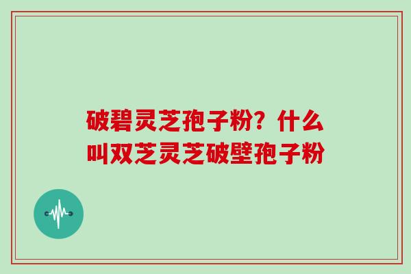 破碧灵芝孢子粉？什么叫双芝灵芝破壁孢子粉