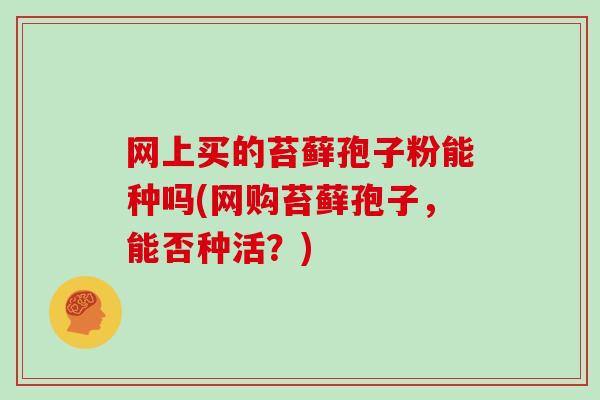 网上买的苔藓孢子粉能种吗(网购苔藓孢子,能否种活?)-第1张图片-灵芝大师 网上买的苔藓孢子粉能种吗(网购苔藓孢子,能否种活?)-第1张图片-灵芝大师
