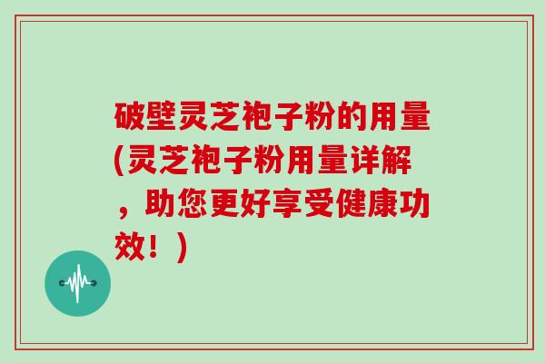 破壁灵芝袍子粉的用量(灵芝袍子粉用量详解，助您更好享受健康功效！)