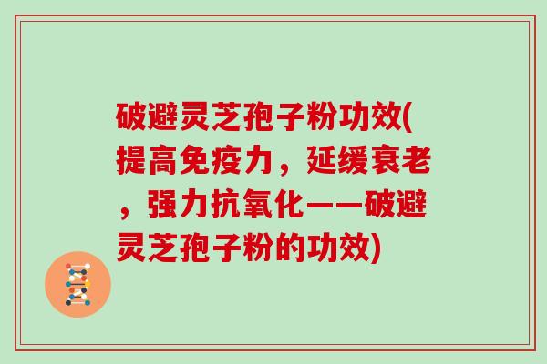 破避灵芝孢子粉功效(提高免疫力，延缓衰老，强力抗氧化——破避灵芝孢子粉的功效)