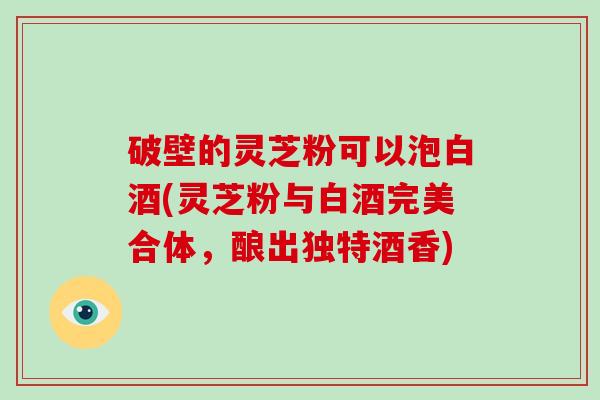 破壁的灵芝粉可以泡白酒(灵芝粉与白酒完美合体，酿出独特酒香)