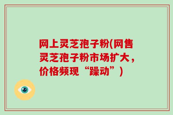 网上灵芝孢子粉(网售灵芝孢子粉市场扩大,价格频现“躁动”)-第1张图片-灵芝大师 网上灵芝孢子粉(网售灵芝孢子粉市场扩大,价格频现“躁动”)-第1张图片-灵芝大师