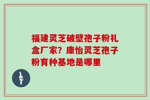 福建灵芝破壁孢子粉礼盒厂家？康怡灵芝孢子粉育种基地是哪里