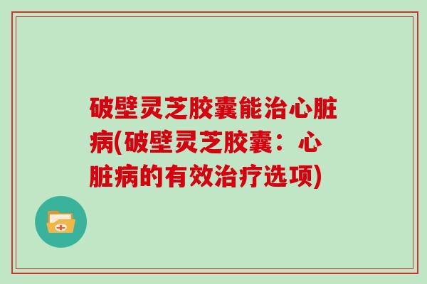 破壁灵芝胶囊能治心脏病(破壁灵芝胶囊：心脏病的有效治疗选项)