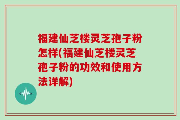 福建仙芝楼灵芝孢子粉怎样(福建仙芝楼灵芝孢子粉的功效和使用方法详解)