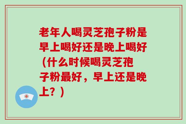 老年人喝灵芝孢子粉是早上喝好还是晚上喝好 (什么时候喝灵芝孢子粉最好，早上还是晚上？)