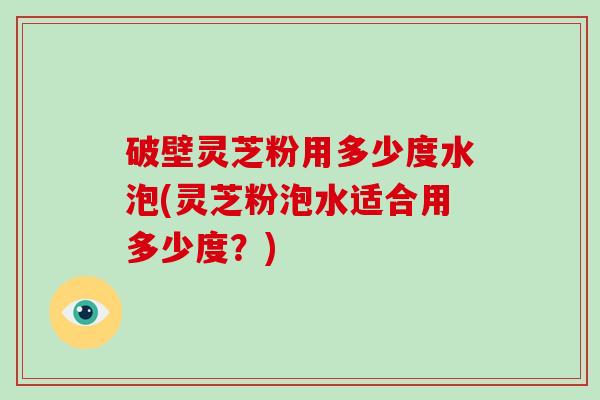 破壁灵芝粉用多少度水泡(灵芝粉泡水适合用多少度？)