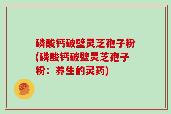 磷酸钙破壁灵芝孢子粉(磷酸钙破壁灵芝孢子粉：养生的灵药)
