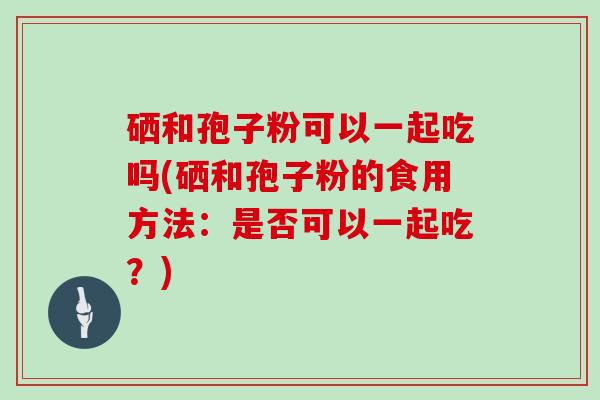 硒和孢子粉可以一起吃吗(硒和孢子粉的食用方法：是否可以一起吃？)