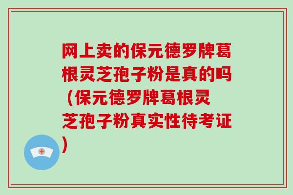 网上卖的保元德罗牌葛根灵芝孢子粉是真的吗 (保元德罗牌葛根灵芝孢子粉真实性待考证)-第1张图片-灵芝大师