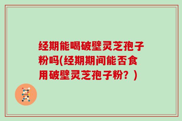 经期能喝破壁灵芝孢子粉吗(经期期间能否食用破壁灵芝孢子粉？)