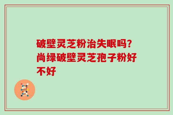 破壁灵芝粉治失眠吗？尚绿破壁灵芝孢子粉好不好