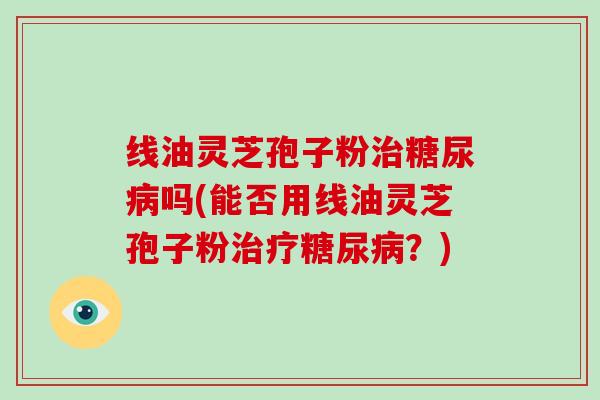线油灵芝孢子粉治糖尿病吗(能否用线油灵芝孢子粉治疗糖尿病?)-第1张图片-灵芝大师 线油灵芝孢子粉治糖尿病吗(能否用线油灵芝孢子粉治疗糖尿病?)-第1张图片-灵芝大师