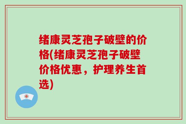 绪康灵芝孢子破壁的价格(绪康灵芝孢子破壁价格优惠,护理养生首选)-第1张图片-灵芝大师 绪康灵芝孢子破壁的价格(绪康灵芝孢子破壁价格优惠,护理养生首选)-第1张图片-灵芝大师