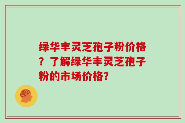 绿华丰灵芝孢子粉价格？了解绿华丰灵芝孢子粉的市场价格？