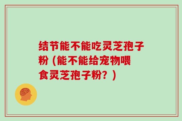 结节能不能吃灵芝孢子粉 (能不能给宠物喂食灵芝孢子粉？)