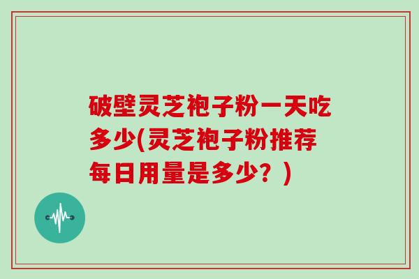 破壁灵芝袍子粉一天吃多少(灵芝袍子粉推荐每日用量是多少？)