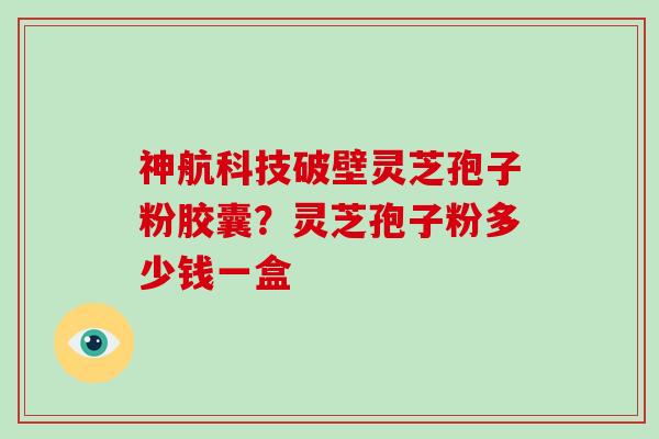 神航科技破壁灵芝孢子粉胶囊？灵芝孢子粉多少钱一盒