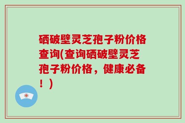 硒破壁灵芝孢子粉价格查询(查询硒破壁灵芝孢子粉价格，健康必备！)