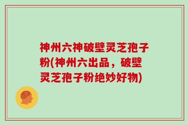 神州六神破壁灵芝孢子粉(神州六出品，破壁灵芝孢子粉绝妙好物)