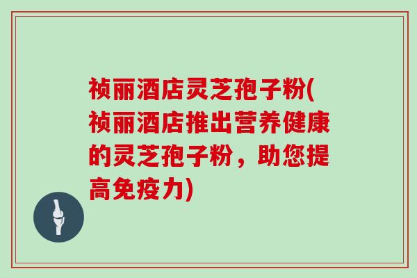 祯丽酒店灵芝孢子粉(祯丽酒店推出营养健康的灵芝孢子粉，助您提高免疫力)