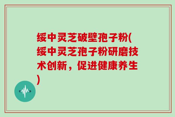 绥中灵芝破壁孢子粉(绥中灵芝孢子粉研磨技术创新，促进健康养生)
