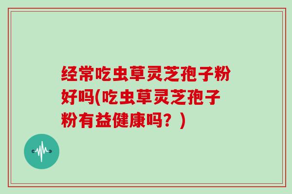 经常吃虫草灵芝孢子粉好吗(吃虫草灵芝孢子粉有益健康吗？)