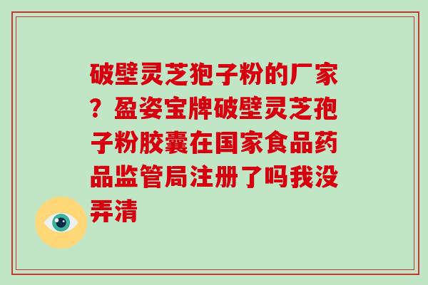 破壁灵芝狍子粉的厂家？盈姿宝牌破壁灵芝孢子粉胶囊在国家食品药品监管局注册了吗我没弄清