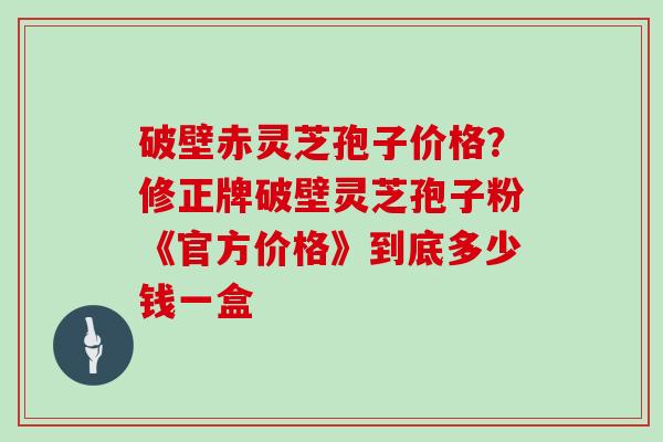 破壁赤灵芝孢子价格？修正牌破壁灵芝孢子粉《官方价格》到底多少钱一盒