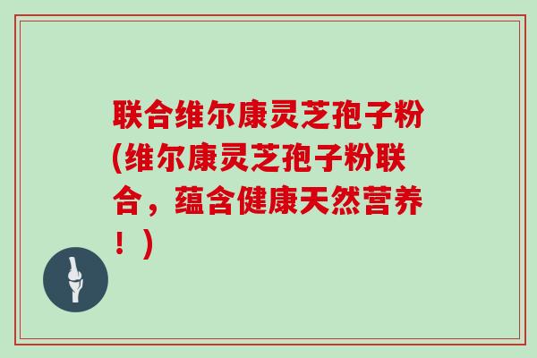 联合维尔康灵芝孢子粉(维尔康灵芝孢子粉联合，蕴含健康天然营养！)