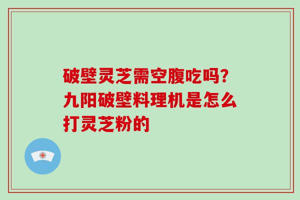 破壁灵芝需空腹吃吗？九阳破壁料理机是怎么打灵芝粉的