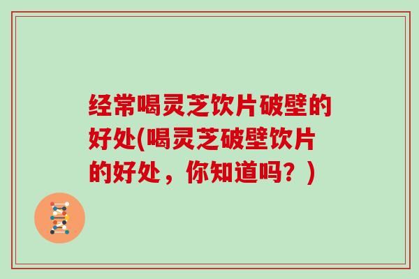 经常喝灵芝饮片破壁的好处(喝灵芝破壁饮片的好处，你知道吗？)