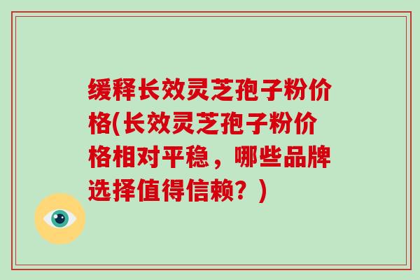 缓释长效灵芝孢子粉价格(长效灵芝孢子粉价格相对平稳，哪些品牌选择值得信赖？)