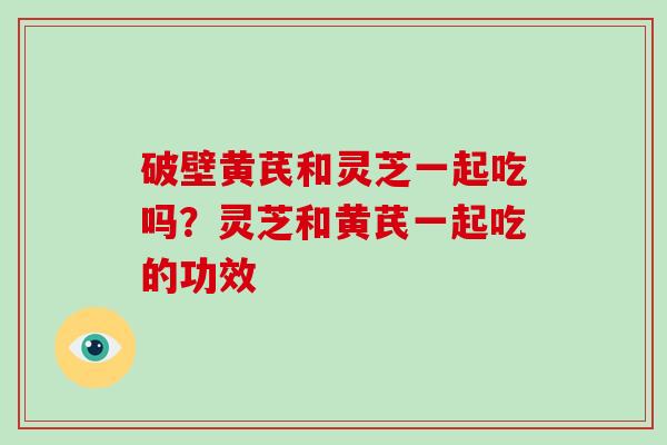 破壁黄芪和灵芝一起吃吗？灵芝和黄芪一起吃的功效